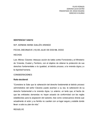 FELIPE PEDRAZA
ADRIANA LUCIA CASTRO
PRESENTADO:DR. DIEGO HIGUERA
DERECHO III DIURNO
SENTENCIA T-442/12
M.P. ADRIANA MARIA GUILLÉN ARANGO
FECHA. DIECINUEVE (19) DE JULIO DE DOS MIL DOCE
HECHOS
Luis Alfonso Cáceres interpuso acción de tutela contra Fonvivienda y el Ministerio
de Vivienda, Ciudad y Territorio, con el objetivo de obtener la protección de sus
derechos fundamentales a la igualdad, al debido proceso, a la vivienda digna y a
la dignidad humana.
CONSIDERACIONES
Ratio decidendi
“Considera la Sala que la vulneración del derecho fundamental al debido proceso
administrativo del señor Cáceres puede acarrear a su vez, la vulneración de su
derecho fundamental a la vivienda digna. Lo anterior, en tanto que, el hecho de
que las entidades demandas no hayan actuado de conformidad con las reglas
establecidas para la asignación del subsidio, trae como consecuencia directa que
actualmente el actor y su familia no cuenten con un lugar seguro y estable donde
llevar a cabo su plan de vida.”
RESUELVE
 