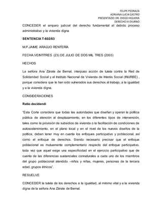 FELIPE PEDRAZA
ADRIANA LUCIA CASTRO
PRESENTADO:DR. DIEGO HIGUERA
DERECHO III DIURNO
CONCEDER el amparo judicial del derecho fundamental al debido proceso
administrativo y la vivienda digna
SENTENCIA T-602/03
M.P.JAIME ARAÚJO RENTERÍA
FECHA.VEINTITRES (23) DE JULIO DE DOS MIL TRES (2003)
HECHOS
La señora Ana Zárate de Bernal. interpuso acción de tutela contra la Red de
Solidaridad Social y el Instituto Nacional de Vivienda de Interés Social (INURBE) ,
porque considera que le han sido vulnerados sus derechos al trabajo, a la igualdad
y a la vivienda digna.
CONSIDERACIONES
Ratio decidendi
“Esta Corte considera que todas las autoridades que diseñan y operan la política
pública de atención al desplazamiento, en los diferentes tipos de intervención,
tales como la provisión de subsidios de vivienda o la facilitación de condiciones de
autosostenimiento, en el plano local y en el nivel de los nuevos diseños de la
política, deben tener muy en cuenta los enfoques participativo y poblacional, así
como el enfoque de derechos. Siendo necesario precisar que el enfoque
poblacional es mutuamente complementario respecto del enfoque participativo,
toda vez que aquel exige una especificidad en el ejercicio participativo que de
cuenta de las diferencias sustanciales connaturales a cada uno de los miembros
del grupo poblacional atendido –niños y niñas, mujeres, personas de la tercera
edad, grupos étnicos”.
RESUELVE
CONCEDER la tutela de los derechos a la igualdad, al mínimo vital y a la vivienda
digna de la señora Ana Zárate de Bernal.
 