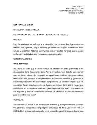 FELIPE PEDRAZA
ADRIANA LUCIA CASTRO
PRESENTADO:DR. DIEGO HIGUERA
DERECHO III DIURNO
SENTENCIA C-278/07
MP. NILSON PINILLA PINILLA
FECHA DIECIOCHO (18) DE ABRIL DE DOS MIL SIETE (2007)
HECHOS
Los demandantes se refieren a la situación que padecen los desplazados en
nuestro país, quienes, según exponen, provienen en su gran mayoría de zonas
rurales y conforman hogares con mujeres, niños y adultos mayores que necesitan
en forma inmediata la ayuda humanitaria de emergencia,.
CONSIDERACIONES
Ratio decidendi
“Ha dicho la corte que el deber estatal de atender en forma preferente a los
desplazados tiene fundamento último "en la inhabilidad del Estado para cumplir
con su deber básico de preservar las condiciones mínimas de orden público
necesarias para prevenir el desplazamiento forzado de personas y garantizar la
seguridad personal de los asociados", porque si "no fue capaz de impedir que sus
asociados fueran expulsados de sus lugares de origen, tiene por lo menos que
garantizarle a los cientos de miles de colombianos que han tenido que abandonar
sus hogares y afrontar condiciones extremas de existencia la atención necesaria
para reconstruir sus vidas"
RESUELVE
Declarar INEXEQUIBLES las expresiones "máximo" y "excepcionalmente por otros
tres (3) más", contenidas en el parágrafo del artículo 15 de la Ley 387 de 1997, y
EXEQUIBLE el resto del parágrafo, en el entendido que el término de la atención
 