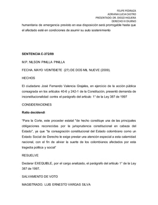 FELIPE PEDRAZA
ADRIANA LUCIA CASTRO
PRESENTADO:DR. DIEGO HIGUERA
DERECHO III DIURNO
humanitaria de emergencia previsto en esa disposición será prorrogable hasta que
el afectado esté en condiciones de asumir su auto sostenimiento
SENTENCIA C-372/09
M.P. NILSON PINILLA PINILLA
FECHA. MAYO VEINTISIETE (27) DE DOS MIL NUEVE (2009).
HECHOS
El ciudadano José Fernando Valencia Grajales, en ejercicio de la acción pública
consagrada en los artículos 40-6 y 242-1 de la Constitución, presentó demanda de
inconstitucionalidad contra el parágrafo del artículo 1° de la Ley 387 de 1997
CONSIDERACIONES
Ratio decidendi
“Para la Corte, este proceder estatal "de hecho constituye una de las principales
obligaciones reconocidas por la jurisprudencia constitucional en cabeza del
Estado", ya que "la consagración constitucional del Estado colombiano como un
Estado Social de Derecho le exige prestar una atención especial a esta calamidad
nacional, con el fin de aliviar la suerte de los colombianos afectados por esta
tragedia política y social”
RESUELVE
Declarar EXEQUIBLE, por el cargo analizado, el parágrafo del artículo 1° de la Ley
387 de 1997.
SALVAMENTO DE VOTO
MAGISTRADO. LUIS ERNESTO VARGAS SILVA
 