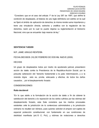 FELIPE PEDRAZA
ADRIANA LUCIA CASTRO
PRESENTADO:DR. DIEGO HIGUERA
DERECHO III DIURNO
“Considero que en el caso del artículo 1º de la Ley 387 de 1997, que define la
condición de desplazado, al tratarse de una regla definitoria con estribo en la cual
se fijará el ámbito de aplicación de derechos, la misma reviste suma importancia y
tiene una vinculación directa, estrecha y analítica con la regulación de los
derechos, razón por la cual no puede dejarse su reglamentación al Gobierno
Nacional, sino que se encuentra bajo reserva de ley.”
SENTENCIA T-085/09
M.P. JAIME ARAÚJO RENTERÍA
FECHA.DIECISEIS (16) DE FEBRERO DE DOS MIL NUEVE (2009)
HECHOS
Un grupo de desplazados todos por medio de apoderado judicial, presentaron
acción de tutela contra la Presidencia de la República-Acción Social, por la
presunta vulneración del “derecho fundamental a la justa indemnización, y a la
vivienda digna esto es, pronta, adecuada y efectiva, de todos los daños
causados… por el desplazamiento forzado
CONSIDERACIONES
Ratio decidendi
“En lo que atañe a la formulación de la acción de tutela a fin de obtener la
satisfacción del derecho a la reparación de los daños sufridos por las víctimas del
desplazamiento forzado, esta Sala considera que los medios procesales
existentes ante la jurisdicción de lo contencioso administrativo y la jurisdicción
ordinaria no resultan ser idóneos, pues quienes solicitan el amparo son sujetos de
especial protección constitucional, con fundamento en sus condiciones de
debilidad manifiesta (art.13 C. Pol.), y víctimas de violaciones a derechos
 