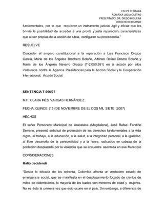 FELIPE PEDRAZA
ADRIANA LUCIA CASTRO
PRESENTADO:DR. DIEGO HIGUERA
DERECHO III DIURNO
fundamentales, por lo que requieren un instrumento judicial ágil y eficaz que les
brinde la posibilidad de acceder a una pronta y justa reparación, características
que al ser propias de la acción de tutela, configuran su procedencia.”
RESUELVE
Conceder el amparo constitucional a la reparación a Luis Francisco Orozco
García, María de los Ángeles Brochero Bolaño, Alfonso Rafael Orozco Bolaño y
María de los Ángeles Navarro Orozco (T-2.050.591) en la acción por ellos
instaurada contra la Agencia Presidencial para la Acción Social y la Cooperación
Internacional, Acción Social.
SENTENCIA T-966/07
M.P. CLARA INÉS VARGAS HERNÁNDEZ
FECHA. QUINCE (15) DE NOVIEMBRE DE EL DOS MIL SIETE (2007)
HECHOS
El señor Personero Municipal de Aracataca (Magdalena), José Rafael Fandiño
Serrano, presentó solicitud de protección de los derechos fundamentales a la vida
digna, al trabajo, a la educación, a la salud, a la integridad personal, a la igualdad,
al libre desarrollo de la personalidad y a la honra, radicados en cabeza de la
población desplazada por la violencia que se encuentra asentada en ese Municipio
CONSIDERACIONES
Ratio decidendi
“Desde la década de los ochenta, Colombia afronta un verdadero estado de
emergencia social, que se manifiesta en el desplazamiento forzado de cientos de
miles de colombianos, la mayoría de los cuales son menores de edad y mujeres.
No es ésta la primera vez que esto ocurre en el país. Sin embargo, a diferencia de
 