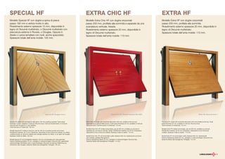 SPECIAL HF                                                                                       EXTRA CHIC HF                                                                                EXTRA HF
Modello Special HF con doghe a spina di pesce                                                    Modello Extra Chic HF con doghe orizzontali                                                  Modello Extra HF con doghe orizzontali
passo 192 mm e vertice rivolto in alto.                                                          passo 200 mm, profilate alla sommità e separate da una                                       passo 200 mm, profilate alla sommità.
Rivestimento esterno spessore 15 mm, disponibile in                                              scanalatura verticale, fresata.                                                              Rivestimento esterno spessore 20 mm, disponibile in
legno di Okoumè multistrato, o Okoumè multistrato con                                            Rivestimento esterno spessore 20 mm, disponibile in                                          legno di Okoumè multistrato.
placcatura esterna in Rovere, o Douglas. Oppure in                                               legno di Okoumè multistrato.                                                                 Spessore totale dell’anta mobile: 110 mm.
Abete o Larice lamellare con nodi, anche spazzolato.                                             Spessore totale dell’anta mobile: 110 mm.
Spessore totale dell’anta mobile: 105 mm.




                                                       Special HF, Douglas tinta 1.                                                      Extra Chic HF, Okoumè laccato Ral 3003.                                                                         Extra HF, Okoumè tinta 1.



Special HF model with herringbone slats (pitch 192 mm) pointing upwards. Outer panel             Extra Chic HF model with horizontal slats (pitch 200 mm), profiled at the top and            The Extra HF model with horizontal slats (pitch 200 mm) profiled at the top. Outer
thickness 15 mm, available in multi-ply Okoumè wood, multi-ply brushed larch, or multi-ply       separated by a vertical milled groove. Outer panel thickness 20 mm, available in multi-ply   panel thickness 20 mm, available in multi-ply Okoumè wood.
Okoumè with Douglas fir or oak cladding.                                                         Okoumè wood. Total thickness of mobile leaf: 110 mm.                                         Total thickness of mobile leaf: 110 mm.
Total thickness of mobile leaf: 105 mm.
                                                                                                 Modèle Extra Chic HF à lattes horizontales, pas de 200 mm, profilées au sommet et            Modèle Extra HF à lattes horizontales, pas de 200 mm, profilées au sommet.
Modèle Special HF à lattes à chevrons, pas de 192 mm et pointe tournée vers le haut.             séparées par une rainure verticale, fraisée. Revêtement extérieur de 20 mm d’épaisseur,      Revêtement extérieur de 20 mm d’épaisseur, disponible en bois d’okoumé
Revêtement extérieur de 15 mm d’épaisseur, disponible en bois d’okoumé multiplis, en mélèze      disponible en bois d’okoumé multiplis. Épaisseur totale du tablier: 110 mm.                  multiplis. Épaisseur totale du tablier : 110 mm.
multiplis brossé, en okoumé multiplis avec placage extérieur en chêne, ou en sapin de Douglas.
Épaisseur totale du tablier: 105 mm.                                                             Modell Extra Chic HF mit horizontalen Latten Abstand 200 mm, Spitzenprofil und durch         Modell Extra HF mit horizontalen Latten Abstand 200 mm, Spitzenprofil.
                                                                                                 eine vertikale, gefräste Rille getrennt.                                                     Externe Verkleidung Stärke 20 mm, verfügbar in mehrschichtigem Okoumè-Holz.
Modell Special HF mit Schräglatten Abstand 192 mm und Scheitel nach oben gerichtet.              Externe Verkleidung Stärke 20 mm, verfügbar in mehrschichtigem Okoumè-Holz.                  Gesamte Stärke des beweglichen Torflügels: 110 mm.
Externe Verkleidung Stärke 15 mm, verfügbar in mehrschichtigem Okoumè-Holz, gebürsteter          Gesamte Stärke des beweglichen Torflügels: 110 mm.
mehrschichtiger Pechkiefer oder in mehrschichtigem Okoumè mit externer Plattierung aus
Eichenholz oder Douglas. Gesamte Stärke des beweglichen Torflügels: 105 mm.




                                                                                                                                                                                                                                                                                   13
 