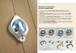 Brevettata e inattaccabile:
la nuova maniglia Ballan
Progetto esclusivo Ballan, la nuova maniglia in alluminio pressofuso è caratterizzata
da un design accattivante e innovativo, da una perfetta ergonomia e da soluzioni tecniche
all’avanguardia.
La finitura con trattamento galvanico assicura al rivestimento esterno in cromo satinato
la massima resistenza all’aggressione degli agenti esterni (come la nebbia salina, eccetera) e al
passare degli anni.
L’impugnatura centrale è proposta in due varianti di forma: a ventaglio, di pregevole eleganza
estetica, oppure sagomata multiorientabile, di ottima ergonomia.
Inoltre la maniglia è predisposta per l’inserimento al suo interno di due led che si accendono
quando la porta è in movimento e quando è aperta, divenendo un utile segnale per l’utente.
I led sono disponibili solo con porta motorizzata.
Passando all’aspetto sicurezza antieffrazione, la nuova maniglia multifunzione integra, nella sua
serratura un Defender antitrapano e antistrappo, con cilindro di sicurezza. Mentre dalla parte
interna la si può utilizzare comodamente senza chiavi.




      Art. 78                            Art. 79          Art. 80                      Art. 81




                         Art. 82




                               Art. 87                          Art. 57                  Art. 42
 
