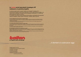 Le nuove porte basculanti Linealegno HF
realizzano un grande progetto
Un decisivo passo avanti: è questo l’obiettivo del “progetto” Linealegno HF.
Prima ancora di essere la linea di porte basculanti al vertice della produzione Ballan, è un
modo nuovo di intendere il concetto di porta da garage, proiettandolo in un ambito più
ampio della sola “estetica e funzione”.
Un contesto che include i principi ispiratori dell’architettura e dell’edilizia all’avanguardia:
risparmio energetico, basso impatto ambientale, durabilità, safety & security.

The new Linealegno HF up-and-over doors: from object to project.
A decisive step forward: this is the objective of the “project” Linealegno HF. Aside from being at the top of the Ballan production
of up-and-over doors, this range is a new way of looking at the concept of garage doors, projecting it beyond the area of simply
“aesthetics and functionality”.
A context that now includes the main sources of inspiration for architecture and state-of-the-art building: energy saving, low
environmental impact, durability, safety and security.

Les nouvelles portes basculantes Linealegno HF: d’objet à projet.
Un pas en avant décisif: c’est l’objectif du «projet» Linealegno HF. Avant même d’être la ligne de portes basculantes au sommet de la
production Ballan, il s’agit d’une nouvelle façon de concevoir la porte de garage, en étendant le concept au-delà «de l’esthétique et
de la fonction».
Un contexte qui comprend les principes inspirateurs de l’architecture et du bâtiment d’avant-garde : économie d’énergie, impact
environnemental réduit, durabilité, safety & security.

Die neuen Kipptore Linealegno HF: Vom Gegenstand zum Projekt.
Ein entscheidender Schritt voran: Darin liegt das Ziel des „Projekts“ Linealegno HF. Noch bevor es die spitzenmäßige Produktlinie der
Kipptore von Ballan darstellt, ist es eine neue Art, das Konzept von Garagentoren zu verstehen, indem es in ein weiteres als nur in das
Umfeld der „Ästhetik und Funktion“ versetzt wird.
Ein Kontext, der die inspirierenden Grundsätze der Architektur und des avangardistischen Bauwesens einschließt: Energieersparnis,
niedrige Auswirkung auf die Umwelt, lange Lebensdauer, Safety & Security.




                                                                                                                                          ...il domani si costruisce oggi.

Progetta sempre una cosa
considerandola nel suo più grande contesto,
una sedia in una stanza,
una stanza in una casa,
una casa nell’ambiente,
l’ambiente nel progetto di una città.
                Eliel Saarinen (architetto ﬁnlandese)
 