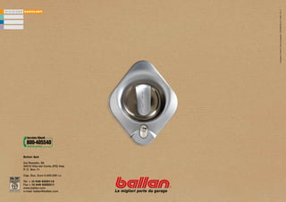 Avantgarde / Printed in Italy by Papergraf / 15342009 Rev. 04 / 3.000 / 02.10
D I V I S I O N E   BASCULANTI




                    Ballan SpA

                    Via Restello, 98
                    35010 Villa del Conte (PD) Italy
                    P. O. Box 11

                    Cap. Soc. Euro 5.000.000 i.v.

                    Tel. + 39 049 9325112
                    Fax + 39 049 9325311
                    www.ballan.com
                    e-mail: ballan@ballan.com
 