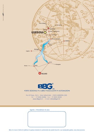 Passo Spluga
                                                                                                     St. Moritz


                                                                       Mese         CHIAVENNA


                                              GORDONA
                                                                                     Prata Camportaccio

                                                                                       S. Cassiano


                                                                                           Novate Mezzola
                                                                                                                     SONDRIO


                                                                                   Colico


                                                    Menaggio
                                   Lugano




                                                                                   Lecco
                                                                                                  Bergamo
                               Varese                Como




                                                                   MILANO




                                PORTE SEZIONALI ¥ A LIBRO ¥ BASCULANTI ¥ AUTOMAZIONI

                                   Via Al Piano, 50/a - Zona Industriale - 23020 GORDONA (SO)
                                           Tel. + 39 0343 43206 - Fax + 39 0343 43220
                                             www.bbgsrl.it - E-mail: info@bbgsrl.it




                                            Agente / Rivenditore di zona




BBG srl si riserva il diritto di modificare in qualsiasi momento le caratteristiche dei prodotti descritti a suo insindacabile giudizio, senza alcun preavviso
 
