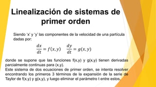 Linealización de sistemas de
primer orden
Siendo ‘x’ y ‘y’ las componentes de la velocidad de una partícula
dadas por:
𝑑𝑥
𝑑𝑡
= 𝑓 𝑥, 𝑦
𝑑𝑦
𝑑𝑡
= 𝑔(𝑥, 𝑦)
donde se supone que las funciones f(x,y) y g(x,y) tienen derivadas
parcialmente continuas para (x,y).
Este sistema de dos ecuaciones de primer orden, se intenta resolver
encontrando los primeros 3 términos de la expansión de la serie de
Taylor de f(x,y) y g(x,y), y luego eliminar el parámetro t entre estos.
 