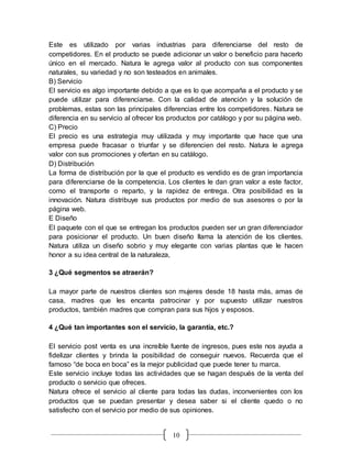 10
Este es utilizado por varias industrias para diferenciarse del resto de
competidores. En el producto se puede adicionar un valor o beneficio para hacerlo
único en el mercado. Natura le agrega valor al producto con sus componentes
naturales, su variedad y no son testeados en animales.
B) Servicio
El servicio es algo importante debido a que es lo que acompaña a el producto y se
puede utilizar para diferenciarse. Con la calidad de atención y la solución de
problemas, estas son las principales diferencias entre los competidores. Natura se
diferencia en su servicio al ofrecer los productos por catálogo y por su página web.
C) Precio
El precio es una estrategia muy utilizada y muy importante que hace que una
empresa puede fracasar o triunfar y se diferencien del resto. Natura le agrega
valor con sus promociones y ofertan en su catálogo.
D) Distribución
La forma de distribución por la que el producto es vendido es de gran importancia
para diferenciarse de la competencia. Los clientes le dan gran valor a este factor,
como el transporte o reparto, y la rapidez de entrega. Otra posibilidad es la
innovación. Natura distribuye sus productos por medio de sus asesores o por la
página web.
E Diseño
El paquete con el que se entregan los productos pueden ser un gran diferenciador
para posicionar el producto. Un buen diseño llama la atención de los clientes.
Natura utiliza un diseño sobrio y muy elegante con varias plantas que le hacen
honor a su idea central de la naturaleza,
3 ¿Qué segmentos se atraerán?
La mayor parte de nuestros clientes son mujeres desde 18 hasta más, amas de
casa, madres que les encanta patrocinar y por supuesto utilizar nuestros
productos, también madres que compran para sus hijos y esposos.
4 ¿Qué tan importantes son el servicio, la garantía, etc.?
El servicio post venta es una increíble fuente de ingresos, pues este nos ayuda a
fidelizar clientes y brinda la posibilidad de conseguir nuevos. Recuerda que el
famoso “de boca en boca” es la mejor publicidad que puede tener tu marca.
Este servicio incluye todas las actividades que se hagan después de la venta del
producto o servicio que ofreces.
Natura ofrece el servicio al cliente para todas las dudas, inconvenientes con los
productos que se puedan presentar y desea saber si el cliente quedo o no
satisfecho con el servicio por medio de sus opiniones.
 