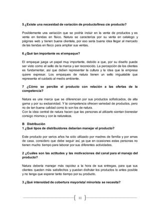 11
5 ¿Existe una necesidad de variación de producto/línea cíe producto?
Posiblemente una variación que se podría incluir en la venta de productos y es
venta en tiendas en físico. Natura se caracteriza por su venta en catalogo y
páginas web y tienen buena clientela, por eso sería buena idea llegar al mercado
de las tiendas en físico para ampliar sus ventas.
6 ¿Qué tan importante es el empaque?
El empaque juega un papel muy importante, debido a que, por su diseño puede
ser visto como el sello de la marca y ser reconocido. La percepción de los clientes
es fundamentar, así que deben representar la cultura y la idea que la empresa
quiere expresar. Los empaques de natura tienen un sello inigualable que
representa el cuidado al medio ambiente.
7 ¿Cómo se percibe el producto con relación a las ofertas de la
competencia?
Natura es una marca que se diferencian por sus productos sofisticados, de alta
gama y por su exclusividad. Y la competencia ofrecen variedad de productos, pero
no de tan buena calidad como lo son los de natura.
Con la idea central de natura hacen que las personas al utilizarlo sientan bienestar
consigo mismos y con la naturaleza.
B Distribución
1 ¿Qué tipos de distribuidores deberían manejar el producto?
Este producto por varios años ha sido utilizado por madres de familia y por amas
de casa. considero que debe seguir así, ya que en ocasiones estas personas no
tienen mucho tiempo para laborar por sus diferentes actividades.
2 ¿Cuáles son las actitudes y las motivaciones del canal para el manejo del
producto?
Natura debería manejar más rapidez a la hora de sus entregas, para que sus
clientes queden más satisfechos y puedan disfrutar los productos lo antes posible
y no tenga que esperar tanto tiempo por su producto.
3 ¿Qué intensidad de cobertura mayorista/ minorista se necesita?
 