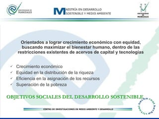 Orientados a lograr crecimiento económico con equidad, buscando maximizar el bienestar humano, dentro de las restricciones existentes de acervos de capital y tecnologías Crecimiento económico Equidad en la distribución de la riqueza Eficiencia en la asignación de los recursos Superación de la pobreza  
