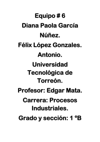 Equipo # 6
Diana Paola García
Núñez.
Félix López Gonzales.
Antonio.
Universidad
Tecnológica de
Torreón.
Profesor: Edgar Mata.
Carrera: Procesos
Industriales.
Grado y sección: 1 ºB
 