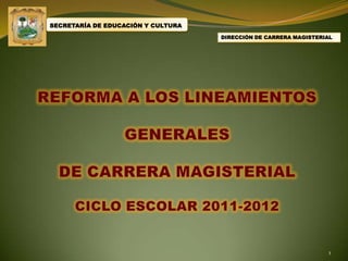 SECRETARÍA DE EDUCACIÓN Y CULTURA DIRECCIÓN DE CARRERA MAGISTERIAL REFORMA A LOS LINEAMIENTOS  GENERALES DE CARRERA MAGISTERIAL CICLO ESCOLAR 2011-2012 1 
