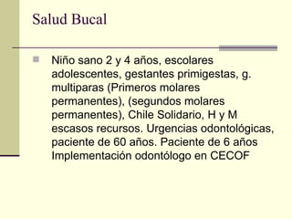 Salud Bucal  Niño sano 2 y 4 años, escolares adolescentes, gestantes primigestas, g. multiparas (Primeros molares permanentes), (segundos molares permanentes), Chile Solidario, H y M escasos recursos. Urgencias odontológicas, paciente de 60 años. Paciente de 6 años Implementación odontólogo en CECOF 