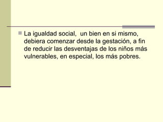 La igualdad social,  un bien en si mismo, debiera comenzar desde la gestación, a fin de reducir las desventajas de los niños más vulnerables, en especial, los más pobres.  