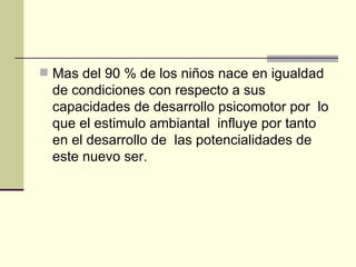 Mas del 90 % de los niños nace en igualdad de condiciones con respecto a sus capacidades de desarrollo psicomotor por  lo que el estimulo ambiantal  influye por tanto en el desarrollo de  las potencialidades de este nuevo ser.   