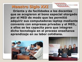 Maestro Siglo XXIOrienta y da facilidades a los docentes que se acogieron al bono especial otorgado por el MED de modo que les permitió adquirir sus computadoras laptop mediante convenio con empresas privadas y el MED,, a ellos se les capacita para que integren dicha tecnología en el proceso enseñanza aprendizaje en su labor cotidiana.