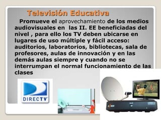 Televisión EducativaPromueve el aprovechamiento de los medios audiovisuales en  las II. EE beneficiadas del nivel , para ello los TV deben ubicarse en lugares de uso múltiple y fácil acceso: auditorios, laboratorios, bibliotecas, sala de profesores, aulas de innovación y en las demás aulas siempre y cuando no se interrumpan el normal funcionamiento de las clases 
