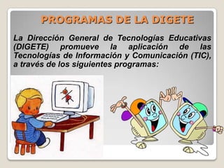 PROGRAMAS DE LA DIGETELa Dirección General de Tecnologías Educativas (DIGETE) promueve la aplicación de las Tecnologías de Información y Comunicación (TIC), a través de los siguientes programas: 