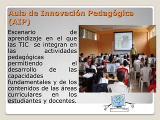 Aula de Innovación Pedagógica (AIP) Escenario de aprendizaje en el que las TIC  se integran en las actividades pedagógicas permitiendo el desarrollo de las capacidades fundamentales y de los contenidos de las áreas curriculares en los estudiantes y docentes. 