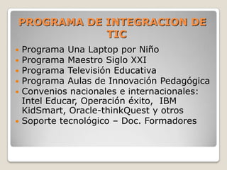 PROGRAMA DE INTEGRACION DE TICPrograma Una Laptop por NiñoPrograma Maestro Siglo XXIPrograma Televisión EducativaPrograma Aulas de Innovación PedagógicaConvenios nacionales e internacionales: Intel Educar, Operación éxito,  IBM KidSmart, Oracle-thinkQuest y otrosSoporte tecnológico – Doc. Formadores