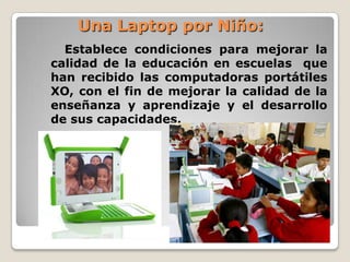 Una Laptop por Niño:  Establece condiciones para mejorar la calidad de la educación en escuelas  que han recibido las computadoras portátiles XO, con el fin de mejorar la calidad de la enseñanza y aprendizaje y el desarrollo de sus capacidades.