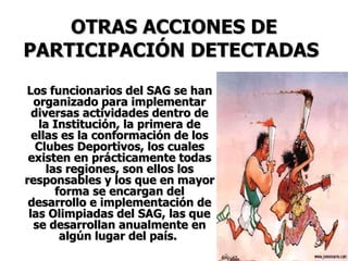 OTRAS ACCIONES DE PARTICIPACIÓN DETECTADAS   Los funcionarios del SAG se han organizado para implementar diversas actividades dentro de la Institución, la primera de ellas es la conformación de los Clubes Deportivos, los cuales existen en prácticamente todas las regiones, son ellos los responsables y los que en mayor forma se encargan del desarrollo e implementación de las Olimpiadas del SAG, las que se desarrollan anualmente en algún lugar del país.  