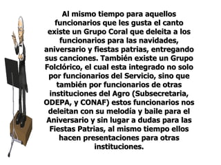 Al mismo tiempo para aquellos funcionarios que les gusta el canto existe un Grupo Coral que deleita a los funcionarios para las navidades, aniversario y fiestas patrias, entregando sus canciones. También existe un Grupo Folclórico, el cual esta integrado no solo por funcionarios del Servicio, sino que también por funcionarios de otras instituciones del Agro (Subsecretaria, ODEPA, y CONAF) estos funcionarios nos deleitan con su melodía y baile para el Aniversario y sin lugar a dudas para las Fiestas Patrias, al mismo tiempo ellos hacen presentaciones para otras instituciones. 