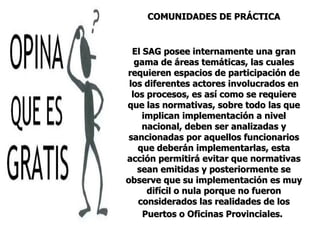 COMUNIDADES DE PRÁCTICA El SAG posee internamente una gran gama de áreas temáticas, las cuales requieren espacios de participación de los diferentes actores involucrados en los procesos, es así como se requiere que las normativas, sobre todo las que implican implementación a nivel nacional, deben ser analizadas y sancionadas por aquellos funcionarios que deberán implementarlas, esta acción permitirá evitar que normativas sean emitidas y posteriormente se observe que su implementación es muy difícil o nula porque no fueron considerados las realidades de los Puertos o Oficinas Provinciales.   