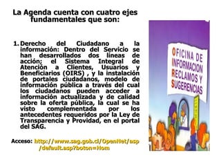 La Agenda cuenta con cuatro ejes fundamentales que son: Derecho del Ciudadano a la información: Dentro del Servicio se han desarrollados dos líneas de acción; el Sistema Integral de Atención a Clientes, Usuarios y Beneficiarios (OIRS) , y la instalación de portales ciudadanos, modelo de información pública a través del cual los ciudadanos pueden acceder a información actualizada y de calidad sobre la oferta pública, la cual se ha visto complementada por los antecedentes requeridos por la Ley de Transparencia y Providad, en el portal del SAG. Acceso:   http :// www.sag.gob.cl / OpenNet / asp / default.asp?boton = Hom   