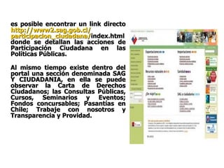 es posible encontrar un link directo  http ://www2. sag.gob.cl / participacion_ciudadana / index.html  donde se detallan las acciones de Participación Ciudadana en las Políticas Públicas. Al mismo tiempo existe dentro del portal una sección denominada SAG Y CIUDADANIA, en ella se puede observar la Carta de Derechos Ciudadanos; las Consultas Públicas, Cursos, Seminarios y Eventos; Fondos concursables; Pasantías en Chile; Trabaje con nosotros y Transparencia y Providad.   