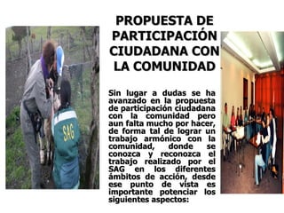 PROPUESTA DE PARTICIPACIÓN CIUDADANA CON LA COMUNIDAD Sin lugar a dudas se ha avanzado en la propuesta de participación ciudadana con la comunidad pero aun falta mucho por hacer, de forma tal de lograr un trabajo armónico con la comunidad, donde se conozca y reconozca el trabajo realizado por el SAG en los diferentes ámbitos de acción, desde ese punto de vista es importante potenciar los siguientes aspectos:   