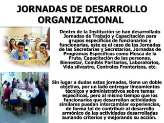 JORNADAS DE DESARROLLO ORGANIZACIONAL   Dentro de la Institución se han desarrollado Jornadas de Trabajo y Capacitación para grupos específicos de funcionarios y funcionarias, este es el caso de las Jornadas de las Secretarias y Secretarios, Jornadas de Programas Específicos como Mosca de la Fruta, Capacitación de las personas, Bienestar, Comités Paritarios, Laboratorios, Vida silvestre, Controles Fronterizos, etc. Sin lugar a dudas estas jornadas, tiene un doble objetivo, por un lado entregar lineamientos técnicos y administrativos sobre temas específicos, pero al mismo tiempo que los funcionarios que desarrollan actividades similares puedan intercambiar experiencias, de forma tal de contribuir al desarrollo armónico de las actividades desarrolladas aunando criterios y mejorando su acción.  