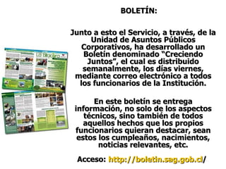 BOLETÍN: Junto a esto el Servicio, a través, de la Unidad de Asuntos Públicos Corporativos, ha desarrollado un Boletín denominado “Creciendo Juntos”, el cual es distribuido semanalmente, los días viernes, mediante correo electrónico a todos los funcionarios de la Institución. En este boletín se entrega información, no solo de los aspectos técnicos, sino también de todos aquellos hechos que los propios funcionarios quieran destacar, sean estos los cumpleaños, nacimientos, noticias relevantes, etc. Acceso:  http :// boletin.sag.gob.cl /   