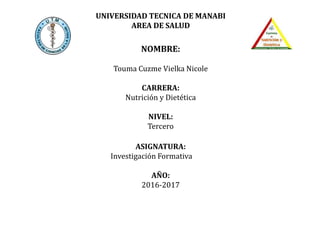 UNIVERSIDAD TECNICA DE MANABI
AREA DE SALUD
NOMBRE:
Touma Cuzme Vielka Nicole
CARRERA:
Nutrición y Dietética
NIVEL:
Tercero
ASIGNATURA:
Investigación Formativa
AÑO:
2016-2017
 