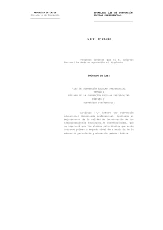 REPUBLICA DE CHILE                           ESTABLECE LEY DE SUBVENCIÓN
 Ministerio de Educación                        ESCOLAR PREFERENCIAL.
________________________
                                                _____________________________




                                            L E Y   Nº 20.248




                                       Teniendo presente que el H. Congreso
                           Nacional ha dado su aprobación al siguiente




                                            PROYECTO DE LEY:




                                 “LEY DE SUBVENCIÓN ESCOLAR PREFERENCIAL
                                                 TÍTULO I
                              RÉGIMEN DE LA SUBVENCIÓN ESCOLAR PREFERENCIAL
                                                Párrafo 1°
                                         Subvención Preferencial



                                       Artículo 1º.- Créase una subvención
                           educacional denominada preferencial, destinada al
                           mejoramiento de la calidad de la educación de los
                           establecimientos educacionales subvencionados, que
                           se impetrará por los alumnos prioritarios que estén
                           cursando primer o segundo nivel de transición de la
                           educación parvularia y educación general básica.
 