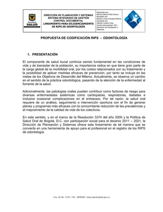 DIRECCIÓN DE PLANEACIÓN Y SISTEMAS
SISTEMA INTEGRADO DE GESTIÓN
CONTROL DOCUMENTAL
LINEAMIENTO PARA DILIGENCIAMIENTO
DE RIPS DE ODONTOLOGÍA
Elaborado por:
Mónica María Peña Osorio
Revisado por:
Martha Lucia Hincapie Molina
Aprobado por:
Gabriel Lozano Díaz
Control documental: SIG –
Dirección de Planeación y
Sistemas
PROPUESTA DE CODIFICACIÓN RIPS - ODONTOLOGÍA
1. PRESENTACIÓN
El componente de salud bucal continúa siendo fundamental en las condiciones de
vida y de bienestar de la población, su importancia radica en que tiene gran parte de
la carga global de la morbilidad oral, por los costos relacionados con su tratamiento y
la posibilidad de aplicar medidas eficaces de prevención, por tanto se incluye en las
metas de los Objetivos de Desarrollo del Milenio. Actualmente, se observa un cambio
en el sentido de la práctica odontológica, pasando de la atención de la enfermedad al
fomento de la salud.
Adicionalmente, las patologías orales pueden contribuir como factores de riesgo para
diversas enfermedades sistémicas como cardiopatías, respiratorias, diabetes e
inclusive ocasionar complicaciones en el embarazo. Por tal razón, la salud oral
requiere de un análisis, seguimiento e intervención oportuna con el fin de generar
planes y programas más eficaces con la concomitante reducción de las prevalencias y
el mejoramiento de la calidad de vida de los colectivos.
En este sentido, y en el marco de la Resolución 3374 del año 2000 y la Política de
Salud Oral de Bogotá, D.C. con participación social para el decenio 2011 – 2021, la
Dirección de Planeación y Sistemas ofrece este lineamiento de tal manera que se
convierta en una herramienta de apoyo para el profesional en el registro de los RIPS
de odontología.
 