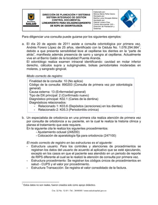 DIRECCIÓN DE PLANEACIÓN Y SISTEMAS
SISTEMA INTEGRADO DE GESTIÓN
CONTROL DOCUMENTAL
LINEAMIENTO PARA DILIGENCIAMIENTO
DE RIPS DE ODONTOLOGÍA
Elaborado por:
Mónica María Peña Osorio
Revisado por:
Martha Lucia Hincapie Molina
Aprobado por:
Gabriel Lozano Díaz
Control documental: SIG –
Dirección de Planeación y
Sistemas
Para diligenciar una consulta puede guiarse por los siguientes ejemplos:
a. El día 20 de agosto de 2011 asiste a consulta odontológica por primera vez,
Andrés Forero López de 25 años, identificado con la Cédula No. 1.076.294.9841
,
debido a que presenta sensibilidad leve al cepillarse los dientes en la “parte de
atrás”, manifiesta además presencia de sarro y sangra al cepillarse. Actualmente
vive en el Barrio Galán de la localidad Puente Aranda.
El odontólogo realiza examen intraoral identificando: cavidad en molar inferior
derecho, cálculos supra y subgingivales, bolsas periodontales moderadas en
molares, y sangrado gingival.
Modo correcto de registro:
Finalidad de la consulta: 10 (No aplica)
Código de la consulta: 890203 (Consulta de primera vez por odontología
general)
Causa externa: 13 (Enfermedad general)
Tipo de DX principal: 2 (Confirmado nuevo)
Diagnóstico principal: K02.1 (Caries de la dentina)
Diagnósticos relacionados:
- Relacionado 1: K03.6 (Depósitos (acreciones) en los dientes)
- Relacionado 2: K05.3 (Periodontitis crónica)
b. Un especialista de ortodoncia en una primera cita realiza atención de primera vez
por consulta de ortodoncia a su paciente, en la cual le realiza la historia clínica y
planea el tratamiento que este requiere.
En la siguiente cita le realiza los siguientes procedimientos:
- Ajustamiento oclusal (248200)
- Colocación de aparatología fija para ortodoncia (247100)
El modo correcto de registro en las estructuras es el siguiente:
- Estructura usuario: Para los controles y atenciones de procedimientos se
registran los datos del usuario de acuerdo al aplicativo que se esté ejecutando,
excepto en los casos en que el paciente sea atendido en un periodo de reporte
de RIPS diferente al cual se le realizó la atención de consulta por primera vez.
- Estructura procedimiento: Se registran los códigos únicos de procedimientos en
salud - CUPS y el valor por procedimiento.
- Estructura Transacción: Se registra el valor consolidado de la factura.
1
Estos datos no son reales, fueron creados solo como apoyo didáctico.
 