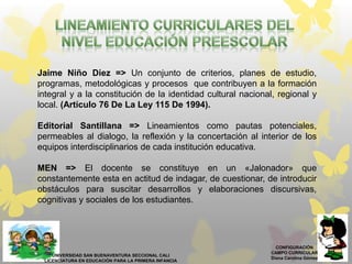 CONFIGURACIÓN
CAMPO CURRICULAR
Diana Carolina Gómez
UNIVERSIDAD SAN BUENAVENTURA SECCIONAL CALI
LICENCIATURA EN EDUCACIÓN PARA LA PRIMERA INFANCIA
Jaime Niño Diez => Un conjunto de criterios, planes de estudio,
programas, metodológicas y procesos que contribuyen a la formación
integral y a la constitución de la identidad cultural nacional, regional y
local. (Artículo 76 De La Ley 115 De 1994).
Editorial Santillana => Lineamientos como pautas potenciales,
permeables al dialogo, la reflexión y la concertación al interior de los
equipos interdisciplinarios de cada institución educativa.
MEN => El docente se constituye en un «Jalonador» que
constantemente esta en actitud de indagar, de cuestionar, de introducir
obstáculos para suscitar desarrollos y elaboraciones discursivas,
cognitivas y sociales de los estudiantes.
 