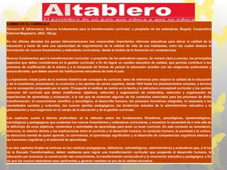 CAMBIO EN EL CURRÍCULO
Giovanni M. Iafrancesco, Nuevos fundamentos para la transformación curricular: a propósito de los estándares, Bogotá, Cooperativa
Editorial Magisterio, 2003, 166 pp.
En las últimas décadas los países latinoamericanos han emprendido importantes reformas educativas para elevar la calidad de la
educación y hacer de esta una oportunidad de mejoramiento de la calidad de vida de sus habitantes, entre las cuales destaca la
formulación de nuevos lineamientos y estándares curriculares, desde el ámbito de la formación en competencias.
Nuevos fundamentos para la transformación curricular: a propósito de los estándares expone, de manera clara y precisa, los principales
aspectos que deben considerarse en la gestión curricular a fin de lograr un cambio educativo de calidad, que permita contribuir a los
procesos de cualificación de la misma y a la búsqueda de formas de pensar la educación acordes con las exigencias particulares y
socioculturales, que deben asumir las instituciones educativas de todo el país.
La exposición inicial parte de la revisión histórica del concepto de currículo, tema de referencia para mejorar la calidad de la educación
y de la enseñanza, presentando su evolución y los aportes de varios expertos, desde 1924 hasta los planteamientos actuales, y termina
con la concepción propuesta por el autor. Enseguida el análisis se centra en la teoría y la estructura conceptual curricular y los puntos
comunes del currículo que deben modificarse: objetivos, selección y organización de contenidos, selección y organización de
experiencias de aprendizaje y evaluación, a la vez que se examinan algunos de los contextos esenciales para los procesos de dicha
transformación: el conocimiento científico y tecnológico, el desarrollo humano, los procesos formativos integrales, la respuesta a las
necesidades sociales y culturales, los nuevos aportes pedagógicos, las tendencias actuales de la administración educativa y la
globalización y sus exigencias en el campo de la educación y de la gestión curricular.
Los capítulos cuarto a décimo profundizan en la reflexión sobre los fundamentos filosóficos, psicológicos, epistemológicos,
sociológicos y pedagógicos que sustentan los nuevos lineamientos y estándares curriculares, y muestran la necesidad de ir más allá de
la definición de unos objetivos, contenidos y actividades de aprendizaje para tener un buen currículo. En este contexto se consideran,
entonces, la relación directa y las implicaciones entre el currículo y el desarrollo humano, la conducta humana, la sociedad y la cultura,
la estructura mental de quien aprende, la convivencia, el aprendizaje significativo y el desarrollo de competencias cognitivas básicas y
las funciones cognitivas y el potencial de aprendizaje.
Los dos capítulos finales se enfocan en los cambios pedagógicos, didácticos, metodológicos, administrativos y evaluativos que, a la luz
de la Escuela Transformadora, deben realizarse para lograr una transformación curricular que propenda al desarrollo humano, la
educación por procesos, la construcción del conocimiento, la transformación sociocultural y la innovación educativa y pedagógica, a fin
de que los nuevos estándares sean pertinentes y generen cambios en pro de la calidad educativa.
 