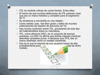  ITIL ha recibido criticas de varias frentes. Entre ellas:
 El hecho de que muchos defensores de ITIL parecen creer








que sos un marco holístico y completo para el organismo
de TI.
Su tendencia a convertirla en una religión.
Como señala Juan Van Bon (autor y editor de muchas
publicaciones de Gestión de Servicios de TI):
Hay mucha confusión sobre ITIL, procedente de todo tipo
de malentendidos sobre su naturaleza.
ITIL, como afirma la OGC, es un conjunto de buenas
practicas. La OGC no afirma que dichas mejores practicas
describan procesos puros, ni tampoco que UTIL sea un
marco diseñado como un modelo coherente.
Eso es lo que la mayoría de sus usuarios hacen de ella,
probablemente porque tenén una gran necesidad de dicho
modelo.

 