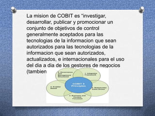 La mision de COBIT es “investigar,
desarrollar, publicar y promocionar un
conjunto de objetivos de control
generalmente aceptados para las
tecnologias de la informacion que sean
autorizados para las tecnologias de la
informacion que sean autorizados,
actualizados, e internacionales para el uso
del dia a dia de los gestores de negocios
(tambien directivos) y auditores”

 