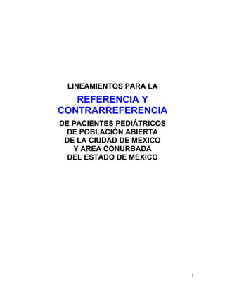 LINEAMIENTOS PARA LA
   REFERENCIA Y
CONTRARREFERENCIA
DE PACIENTES PEDIÁTRICOS
  DE POBLACIÓN ABIERTA
 DE LA CIUDAD DE MEXICO
   Y AREA CONURBADA
  DEL ESTADO DE MEXICO




                           1
 