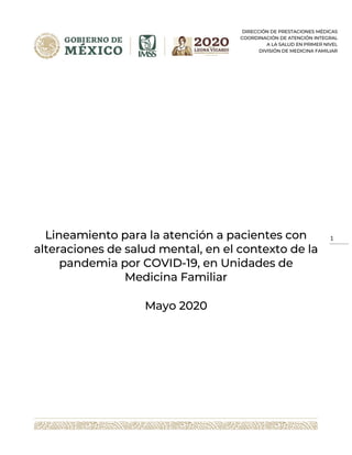 DIRECCIÓN DE PRESTACIONES MÉDICAS
COORDINACIÓN DE ATENCIÓN INTEGRAL
A LA SALUD EN PRIMER NIVEL
DIVISIÓN DE MEDICINA FAMILIAR
1
Lineamiento para la atención a pacientes con
alteraciones de salud mental, en el contexto de la
pandemia por COVID-19, en Unidades de
Medicina Familiar
Mayo 2020
 