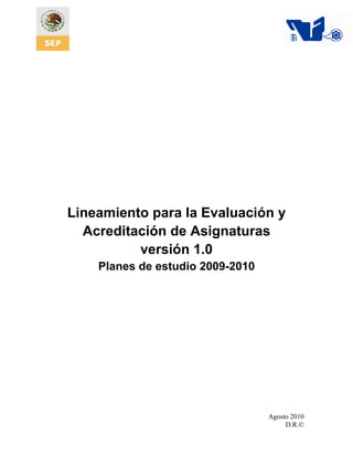 Lineamiento para la Evaluación y
  Acreditación de Asignaturas
          versión 1.0
    Planes de estudio 2009-2010




                                  Agosto 2010
                                       D.R.©
 