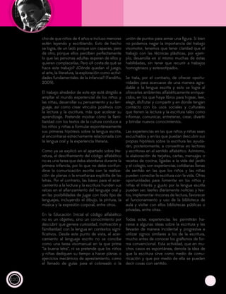 120
cho de que niños de 4 años e incluso menores
estén leyendo y escribiendo. Esto de hecho
se logra, de un lado porque son capaces, pero
de otro, porque ellos perciben perfectamente
lo que las personas adultas esperan de ellos y
quieren complacerlas. Pero ¿A costa de qué se
hace este trabajo? ¿Dónde quedan el juego,
el arte, la literatura, la exploración como activi-
dades fundamentales de la infancia? (Fandiño,
2009).
El trabajo alrededor de este eje está dirigido a
ampliar el mundo experiencial de los niños y
las niñas, desarrollar su pensamiento y su len-
guaje, así como crear vínculos positivos con
la lectura y la escritura, más que acelerar su
aprendizaje. Pretende mostrar cómo la fami-
liaridad con los textos de la cultura conduce a
los niños y niñas a formular espontáneamente
sus primeras hipótesis sobre la lengua escrita,
al encontrarse estrechamente relacionada con
la lengua oral y la experiencia literaria.
Como ya se explicó en el apartado sobre lite-
ratura, el desciframiento del código alfabético
no es una tarea que deba abordarse durante la
primera infancia, por lo que no debe confun-
dirse la comunicación escrita con la realiza-
ción de planas o la enseñanza explícita de las
letras. Por el contrario, las bases para el acer-
camiento a la lectura y la escritura hunden sus
raíces en el afianzamiento del lenguaje oral y
en las posibilidades de jugar con todo tipo de
lenguajes, incluyendo el dibujo, la pintura, la
música y la expresión corporal, entre otros.
En la Educación Inicial el código alfabético
no es un objetivo, sino un conocimiento por
descubrir que genera curiosidad, motivación y
familiaridad con la lengua en contextos signi-
ficativos. Desde este punto de vista, el acer-
camiento al lenguaje escrito no se concibe
como una tarea visomanual en la que prime
“la buena letra”, ni se pretende que los niños
y niñas dediquen su tiempo a hacer planas o
ejercicios mecánicos de aprestamiento, como
el llenado de guías para el coloreado o la
unión de puntos para armar una figura. Si bien
no podemos negar la importancia del trabajo
visomotor, tenemos que tener claridad que el
trabajo con las técnicas plásticas, por ejem-
plo, desarrolla en sí mismo muchas de estas
habilidades, sin tener que recurrir a trabajos
homogéneos y estereotipados.
Se trata, por el contrario, de ofrecer oportu-
nidades para acercarse de una manera agra-
dable a la lengua escrita y esto se logra al
ofrecerles ambientes alfabéticamente enrique-
cidos, en los que haya libros para hojear, leer,
elegir, disfrutar y compartir y en donde tengan
contacto con los usos sociales y culturales
que tienen la lectura y la escritura tales como
informar, comunicar, entretener, crear, divertir
y brindar nuevos conocimientos.
Las experiencias en las que niños y niñas sean
escuchados y en las que puedan descubrir sus
propias hipótesis sobre la escritura les ayuda-
rán, posteriormente, a convertirse en lectores
y escritores en el sentido alfabético. Asimismo,
la elaboración de tarjetas, cartas, mensajes o
recetas de cocina, ligadas a la vida del jardín
y el colegio, son experiencias cotidianas llenas
de sentido en las que los niños y las niñas
pueden conectar la escritura con la vida. Otras
oportunidades para fomentar en los niños y
niñas el interés y gusto por la lengua escrita
pueden ser: leerles diariamente noticias y tex-
tos, implementar rincones de lectura, favorecer
el funcionamiento y uso de la biblioteca de
aula y visitar con ellos bibliotecas públicas o
privadas, entre otras.
Todas estas experiencias les permitirán ha-
cerse a algunas ideas sobre la escritura y les
llevarán de manera incidental y progresiva a
utilizar signos similares a los de la escritura,
mucho antes de conocer los grafismos de for-
ma convencional. Esta actividad, que en mu-
chos casos es espontánea, denota la idea de
que la escritura sirve como medio de comu-
nicación y que por medio de ella se pueden
decir cosas con sentido.
 