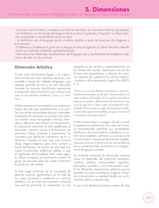 123
5. Dimensiones
del Desarrollo y Apuestas Pedagógicas para el Trabajo en Educación Inicial
• Converse sobre lo leído y comparta sus historias favoritas, de una manera libre y espontánea.
• Se familiarice con el manejo del espacio de la escritura, hojeando y “leyendo” sus libros favo-
ritos, explorando y manipulando textos escritos.
• Se familiarice con el lenguaje escrito e infiera sentidos a partir de la lectura de imágenes e
ilustraciones.
• Establezca y fortalezca el gusto por la lengua escrita escogiendo sus libros favoritos, identifi-
cando sus carátulas y leyendo espontáneamente.
• Reconozca las diferentes características del lenguaje oral y paulatinamente establezca rela-
ciones de éste con la escritura.
Dimensión Artística
El arte está íntimamente ligado a la capaci-
dad humana de crear, expresar, apreciar y ser
sensible a través de múltiples lenguajes, que
además permiten al niño y la niña descubrir
maneras de conocer, transformar, representar
e interpretar tanto el entorno y la cultura en la
que se encuentran inmersos, como a sí mis-
mos.
Históricamente la humanidad ha mostrado por
medio del arte que, paralelamente a la satis-
facción de las necesidades básicas materiales,
inmediatas de subsistencia y protección exter-
na, existen otras necesidades internas, men-
tales y afectivas que influyen en la evolución,
la superación personal, la vida equilibrada, el
desarrollo cultural y social, y la formación de
personas críticas, positivas y productivas. Se
considera que desde los comienzos de la ci-
vilización humana el arte tuvo una función
ritual, mágico-religiosa, pero ésta cambió a
través del tiempo. La noción de arte está hoy
sujeta a profundas polémicas debido a que
el significado de la palabra “arte” varía según
la cultura, la época, el movimiento social o el
grupo de personas para las cuales el término
es productor de sentido.
El arte surge entonces de la necesidad de
plasmar eventos significativos en la vida de
los seres humanos y evidencia su carácter
simbólico. Es el modo de expresión universal
que permite potenciar la creatividad, es una
experiencia de sentido y replanteamiento de
los límites del mundo, representa una de las
formas más espontáneas y directas de cono-
cer, además de cuestionar los hechos internos
y externos de la existencia. Según Ros (2003,
p. 1).
“El arte, en sus más diversas expresiones, es una acti-
vidad eminentemente social, que se hace presente en la
vida cotidiana del hombre. Es un aspecto central de su
vida que lo ayuda a diferenciarse del resto de los seres
vivos ya que él es el único capaz de producirlo y dis-
frutarlo. El arte ocupa un lugar destacado para todos,
es parte de la experiencia pública, ya que a través de él
se manifiesta la propia cultura.”
Si bien el arte tiene un arraigo cultural y social,
la experiencia artística la vive cada ser huma-
no permitiéndole satisfacer sus necesidades
estéticas y de conocimiento, establecer su vi-
sión de la realidad, optimizar sus procesos de
comunicación, expresarse de manera tangible,
hacerse conocer y reconocer la trascendencia
de su existencia vital, ser él mismos e integrar-
se en los grupos sociales.
Se entiende entonces la dimensión artística
como el desarrollo del potencial expresivo,
creativo, estético, comunicativo, cognitivo,
perceptivo, sensible y socio-emocional, a par-
tir de diferentes experiencias artísticas que le
permiten al sujeto simbolizar, imaginar, inven-
tar y transformar su realidad desde sus senti-
mientos, ideas y experiencias.
Es así como desde los primeros meses de vida
 