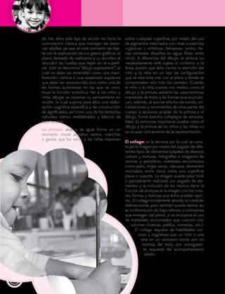 130
de tres años este tipo de acción no tiene la
connotación clásica que manejan las perso-
nas adultas, ya que en este momento les bas-
ta con la exploración de sus gestos gráficos, el
placer derivado de realizarlos y su asombro al
descubrir las huellas que dejan en la superfi-
cie. Esto se denomina “dibujo exploratorio”, el
cual no debe ser entendido como una mani-
festación caótica o una expansión expresiva
que debe ser reconducida, sino como una de
las formas autónomas en las que se cons-
truye la función simbólica. Ver a los niños y
niñas dibujar es observar su pensamiento en
acción, lo cual supone para ellos una elabo-
ración cognitiva específica y de construcción
de significados, así como uno de los territorios
naturales menos mediatizados y básicos de
esta función.
La pintura: abarca de igual forma en un
momento inicial aquellos rastros, manchas
o gestos que los niños y las niñas imprimen
sobre cualquier superficie, por medio del uso
de pigmentos mezclados con otras sustancias
orgánicas o sintéticas (témperas, vinilos, tie-
rras minerales disueltas en agua, flores, entre
otros). A diferencia del dibujo, la pintura no
necesariamente está sujeta al contorno o la
línea, puesto que ésta centra la atención del
niño y la niña en un tipo de configuración
que se relaciona más con el plano y donde se
comprometen aún más los sentidos. Cuando
el niño o la niña cuenta con medios como el
dibujo y la pintura, advierte las características
expresivas de éstos y las formas que se produ-
cen; además, al asociar efectos de sonido, vo-
calizaciones y movimientos de otras partes del
cuerpo a acciones propias de la pintura y el
dibujo, forma eventos complejos de sensoria-
lidad. Es entonces importante resaltar cómo el
dibujo y la pintura de los niños y las niñas no
se ocupan únicamente de la representación.
El collage: es la técnica por la cual se cons-
truye la imagen por medio del pegado de dife-
rentes tipos de elementos (papeles de diversos
colores y texturas, fotografías e imágenes de
revistas y periódicos, materiales encontrados
como palos, hojas secas, cáscaras, elementos
reciclados, entre otros) sobre una superficie
plana o soporte. La imagen puede estar total
o parcialmente realizada por pegado de ele-
mentos y la inclusión de los mismos tiene la
función de enriquecer la imagen con los colo-
res, formas y texturas que éstos puedan apor-
tar. El collage inicialmente aborda un carácter
bidimensional, pero también puede derivar en
la conformación de bajo relieves o volúmenes
que emergen del plano, si se incorpora el uso
de materiales encontrados que cuenten con
volumen (tuercas, palillos, monedas, etc.).
El collage requiere de habilidades mo-
toras y cognitivas que un niño o una
niña en un momento inicial aún no
domina del todo, por consiguien-
te requerirá del acompañamiento
adulto.
 