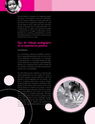 132
dora de audio, el maestro o la maestra pueden
encausar e incorporar el uso de herramien-
tas de soporte audiovisual como parte de los
procesos de la experiencia plástica. En esta
misma idea se hace cada vez más necesario
acudir al llamado de la experimentación con
herramientas y medios que permitan acceder
y aprovechar la imagen audiovisual, convir-
tiéndola en sustento, complemento o punto
de partida para la conformación de estructuras
simbólicas en niños y niñas.
Ejes de trabajo pedagógico
en la experiencia plástica
Sensibilidad
Las actividades plásticas posibilitan desarro-
llar la capacidad perceptiva de los niños y las
niñas mediante la observación, el contacto,
la manipulación y la transformación de dife-
rentes elementos y materiales, permitiéndoles
ampliar la concepción del mundo a través de
sus sentidos, aportando de esta manera al de-
sarrollo de su sensibilidad.
Es primordial que las maestras y maestros ge-
neren experiencias en las cuales los niños y
las niñas puedan untarse, disfrutar y sentir la
pintura u otros materiales con sus manos, sus
pies o cualquier parte de su cuerpo; tengan
la oportunidad de manipular materiales como
greda, arcilla, harina, tierra, arena, entre otros,
que al entrar en contacto con mayor o menor
cantidad de agua adquieren diferentes calida-
des y características. Así mismo, es importan-
te motivarles a combinar materiales naturales
como hojas, tierra, barro, flores y piedras, entre
otros, con pinturas y otros materiales usados
tradicionalmente en las artes plásticas. En fin,
proponerles un sin número de experiencias
que aporten significativamente a su desarrollo
sensible.
 