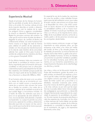 137
5. Dimensiones
del Desarrollo y Apuestas Pedagógicas para el Trabajo en Educación Inicial
Experiencia Musical
Desde el principio de los tiempos la humani-
dad ha percibido el poder de la vibración, el
ritmo y el sonido. En muchas culturas el mito
de la creación describe un sonido o vibración
primordial que creó la materia de la nada.
Los antiguos chinos y egipcios consideraban
la música un elemento fundamental que re-
flejaba los principios rectores del universo. Se
creía que la música tenía el poder de elevar o
degradar la psique, de cambiar el destino de
civilizaciones enteras. Los seres humanos han
hecho música a lo largo de toda la historia
para celebrar el cambio de las estaciones y
señalar con ritos de paso las transformaciones
en la vida de cada miembro de la comunidad;
además han usado el ritmo para inculcar el
sentido de unidad entre los miembros de tribus
y otros grupos (Campbell, 2001).
En los últimos tiempos, toda una corriente cul-
tural tiende a considerar la música como un
factor importante para la formación de la per-
sonalidad, no sólo porque crea un clima parti-
cularmente propicio para despertar las faculta-
des creadoras, sino también porque puede dar
vida a la mayor parte de las facultades huma-
nas y favorecer su desarrollo (Willems, 1961).
El ser humano antes de nacer y en sus prime-
ros meses de vida ya se encuentra en con-
tacto con un medio sonoro y musical prove-
niente de su entorno más cercano, las voces
de su familia, los sonidos y los ruidos de su
entorno, además de la variedad musical en la
que puede llegar a encontrarse incluido. Es
a través de todos los estímulos que poco a
poco se va apropiando de este ambiente so-
noro, reconociéndolo, disfrutándolo o también
rechazándolo. Su cuerpo le permite escuchar,
reconocer y apreciar los sonidos y vibraciones;
descubre que éste se mueve con las cancio-
nes y siente que mucha de la música que per-
cibe le proporciona placer.
En especial la voz de la madre, las canciones
de cuna, los arrullos y otras melodías forman
parte esencial del ambiente sonoro que rodea
al recién nacido; este entorno en el que viven
y se desarrollan los niños y las niñas consti-
tuirá un factor decisivo en el incremento de
su sensibilidad auditiva y de su futura musi-
calidad. El interés musical que manifiesta una
niña o un niño es, en la mayoría de los casos,
reflejo de la musicalidad natural y activa de su
madre, padre o de las personas cercanas que
les acompañen desde bebés.
La música merece entonces ocupar un lugar
importante en estos primeros años, ya que
enriquece a las niñas y los niños por medio
del sonido, el ritmo y las virtudes propias de
la melodía y la armonía. La música favorece el
impulso de la vida interior y apela a las princi-
pales facultades humanas. El ritmo, la melodía
y la armonía nos permiten establecer paralelos
con la naturaleza humana, pues dichos ele-
mentos, en sus momentos característicos, son
respectivamente tributarios de la vida fisiológi-
ca, afectiva y mental.
Las niñas y niños en la Educación Inicial dis-
frutan del movimiento, gustan de emitir y re-
petir sonidos, se interesan por explorar y cono-
cer lo que les rodea, muestran agrado al jugar
con objetos sonoros que están a su alcance,
tratan de imitar cuanto ven y escuchan a su
alrededor, necesitan ocasiones para cantar,
escuchar música de distintos géneros, propios
y de otras culturas; es por esto que las expe-
riencias musicales deben tener intencionalida-
des pedagógicas que potencien su desarrollo
integral, favoreciendo especialmente la creati-
vidad, la expresión, la sensibilidad y la estéti-
ca. De esta manera, la propuesta para llevar a
cabo las experiencias musicales con los niños
y niñas menores de 5 años deben ser acordes
con las características propias de la infancia,
atendiendo su curiosidad, su deseo de explo-
rar el movimiento, de jugar y de expresarse
libremente, entre otras.
 